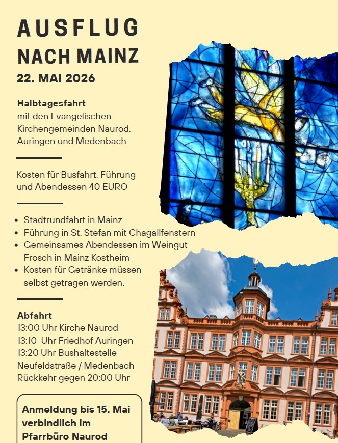 Plakat mit einem Bild zum Kirchenfenster und einem Bild zum Mainzer Schloss sowie folgendem Text: Ausflug nach Mainz
22. MAI 2026
Halbtagesfahrt
mit den Evangelischen
Kirchengemeinden Naurod,
Auringen und Medenbach
Stadtrundfahrt in Mainz
Führung in St. Stefan mit Chagallfenstern
Gemeinsames Abendessen im Weingut
Frosch in Mainz Kostheim
Kosten für Getränke müssen
selbst getragen werden.
Abfahrt
13:00 Uhr Kirche Naurod
13:10 Uhr Friedhof Auringen
13:20 Uhr Bushaltestelle
Neufeldstraße / Medenbach
Rückkehr gegen 20:00 Uhr

Kosten für Busfahrt, Führung und Abendessen 40 Euro. 
Anmeldung bis 15. Mai verbindlich im Pfarrbüro Naurod. 